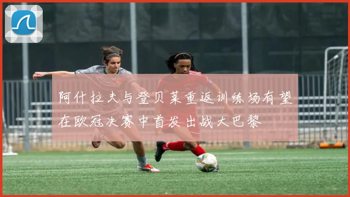 阿什拉夫与登贝莱重返训练场有望在欧冠决赛中首发出战大巴黎