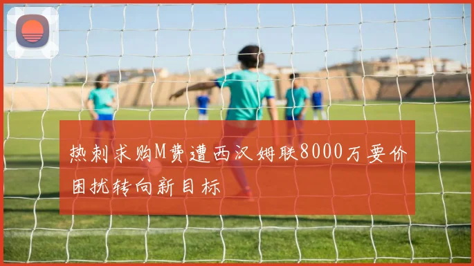 热刺求购M费遭西汉姆联8000万要价困扰转向新目标
