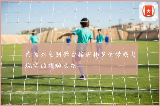 内马尔告别舞台接班梅罗的梦想与现实的残酷交织