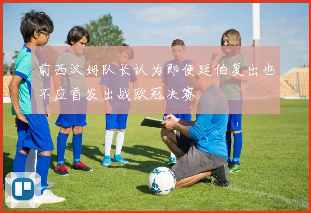 前西汉姆队长认为即便廷伯复出也不应首发出战欧冠决赛