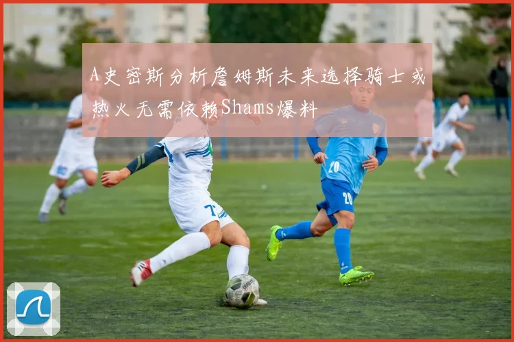 A史密斯分析詹姆斯未来选择骑士或热火无需依赖Shams爆料