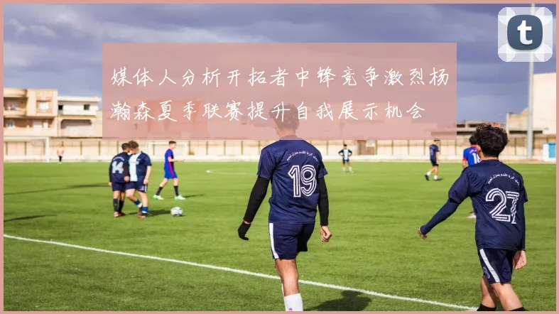 媒体人分析开拓者中锋竞争激烈杨瀚森夏季联赛提升自我展示机会