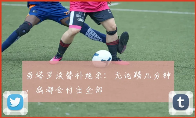 劳塔罗谈替补绝杀：无论踢几分钟，我都会付出全部
