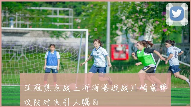亚冠焦点战上海海港迎战川崎前锋攻防对决引人瞩目