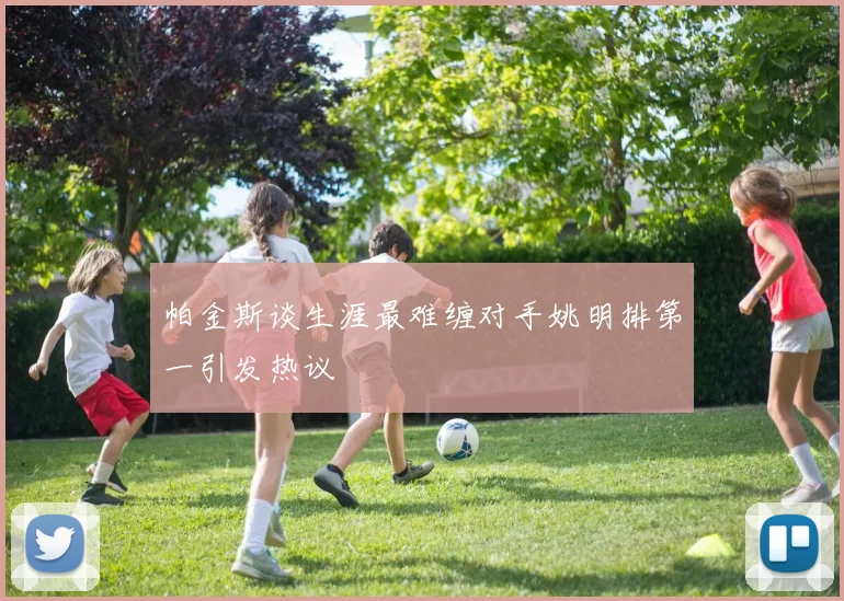 帕金斯谈生涯最难缠对手姚明排第一引发热议