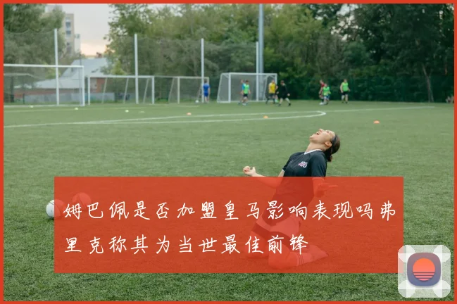 姆巴佩是否加盟皇马影响表现吗弗里克称其为当世最佳前锋