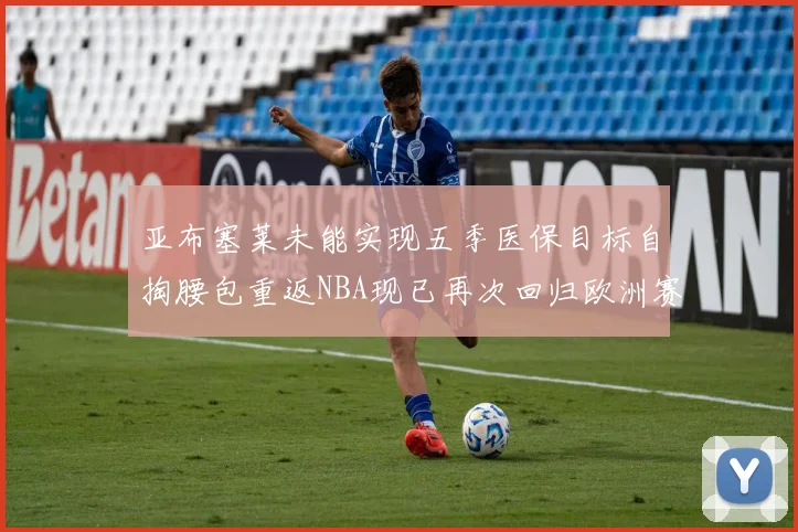 亚布塞莱未能实现五季医保目标自掏腰包重返NBA现已再次回归欧洲赛场