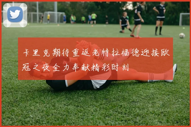 卡里克期待重返老特拉福德迎接欧冠之夜全力奉献精彩时刻
