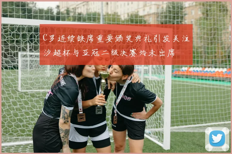 C罗连续缺席重要颁奖典礼引发关注沙超杯与亚冠二级决赛均未出席