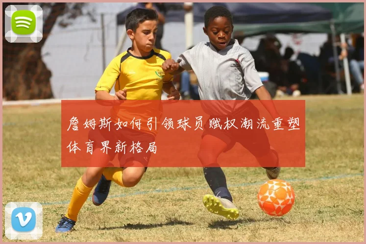 詹姆斯如何引领球员赋权潮流重塑体育界新格局