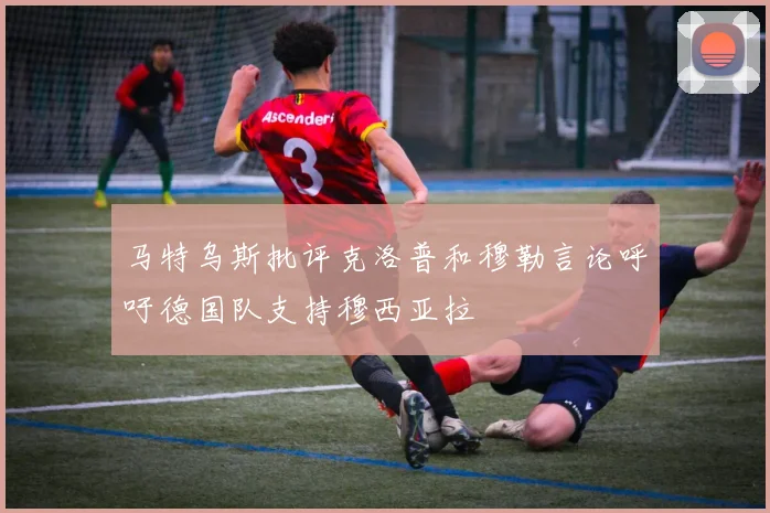 马特乌斯批评克洛普和穆勒言论呼吁德国队支持穆西亚拉