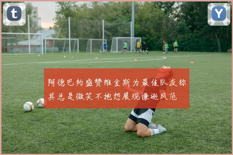 阿德巴约盛赞维金斯为最佳队友称其总是微笑不抱怨展现谦逊风范