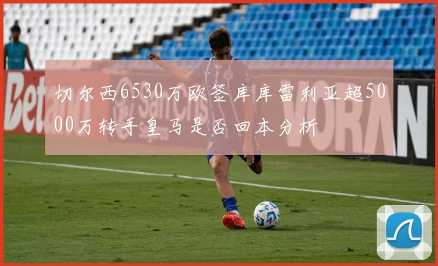 切尔西6530万欧签库库雷利亚超5000万转手皇马是否回本分析
