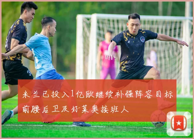 米兰已投入1亿欧继续补强阵容目标前腰后卫及好莱奥接班人