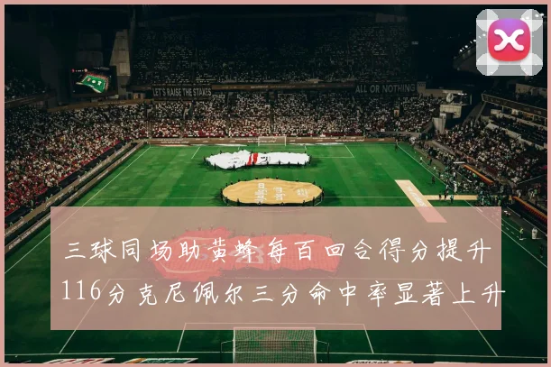 三球同场助黄蜂每百回合得分提升116分克尼佩尔三分命中率显著上升近10