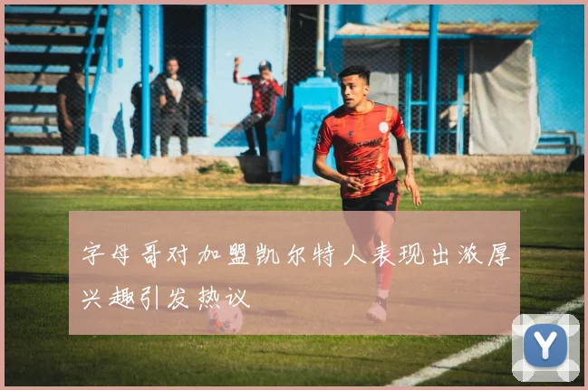 字母哥对加盟凯尔特人表现出浓厚兴趣引发热议