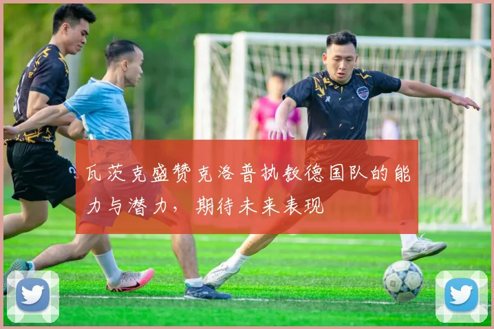 瓦茨克盛赞克洛普执教德国队的能力与潜力，期待未来表现