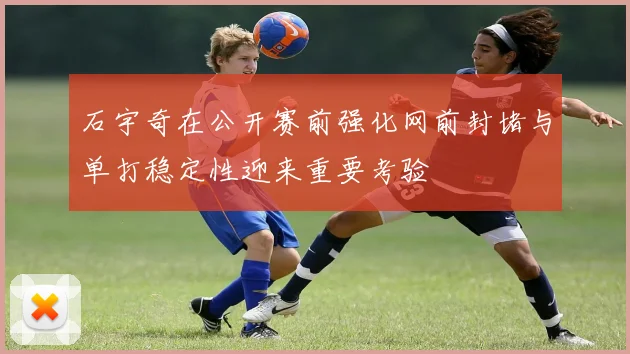 石宇奇在公开赛前强化网前封堵与单打稳定性迎来重要考验