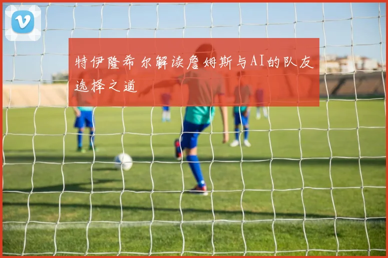 特伊隆希尔解读詹姆斯与AI的队友选择之道