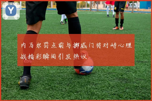 内马尔罚点前与挪威门将对峙心理战精彩瞬间引发热议