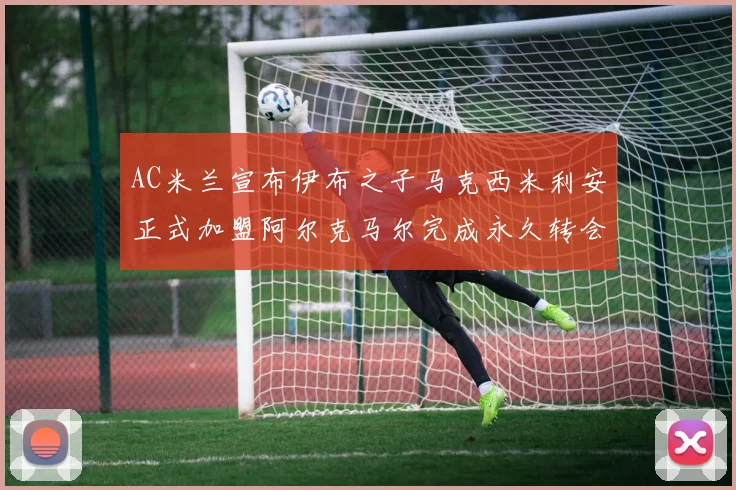 AC米兰宣布伊布之子马克西米利安正式加盟阿尔克马尔完成永久转会