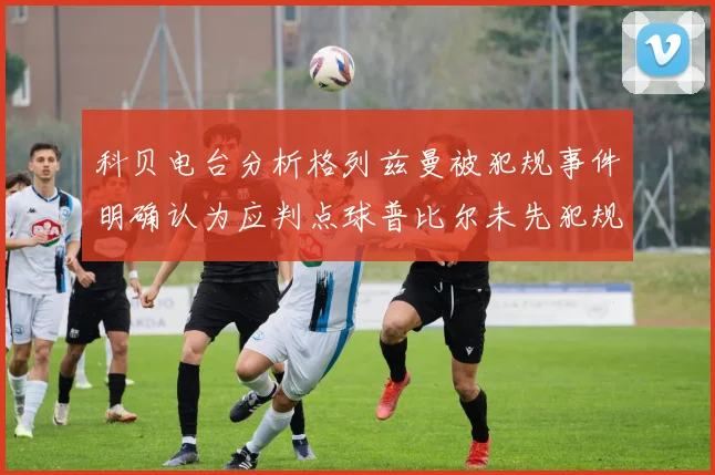 科贝电台分析格列兹曼被犯规事件明确认为应判点球普比尔未先犯规
