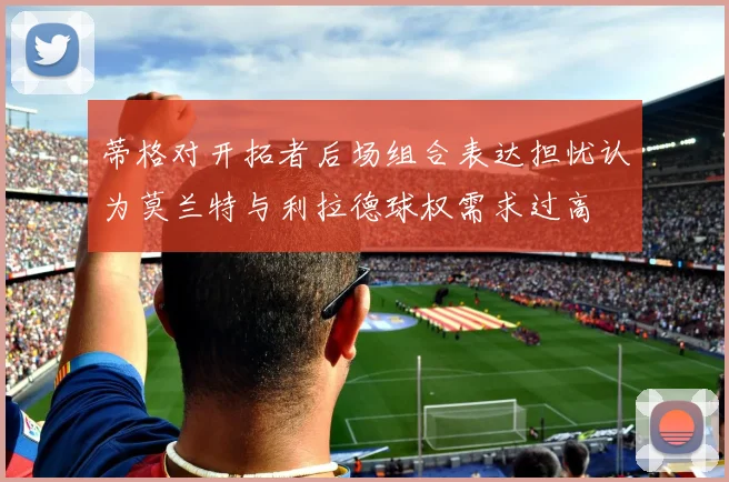 蒂格对开拓者后场组合表达担忧认为莫兰特与利拉德球权需求过高