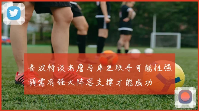香波特谈老詹与库里联手可能性强调需有强大阵容支撑才能成功
