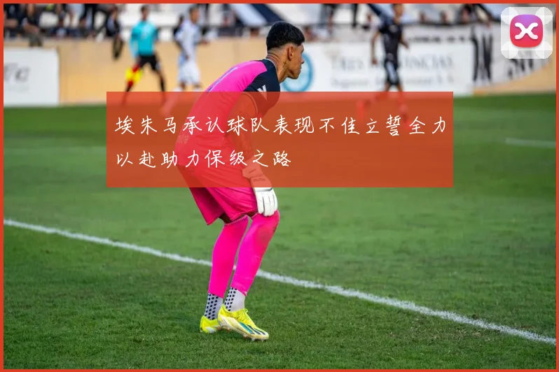 埃朱马承认球队表现不佳立誓全力以赴助力保级之路